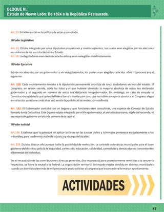 7787
_
_
_
_
_
_
_
_
_
_
_
_
_
_
_
_
_
_
_
_
_
_
_
_
_
_
Art.23.
Art. 91.
Art.68
Art. 108.
Art. 132.
Art.136.
Art. 228.
Estableceelderechopolíticodevotaryservotado.
ElPoderLegislativo
Estaba integrado por once diputados propietarios y cuatro suplentes, los cuales eran elegidos por los electores
secundariosdelospartidosdetodoelEstado.
.Loslegisladoreseranelectoscadadosañosyeranreelegiblesindefinidamente.
Estaba encabezado por un gobernador y un vicegobernador, los cuales eran elegidos cada dos años. El proceso era el
siguiente:
Cada ayuntamiento enviaba a la diputación permanente una lista de cinco ciudadanos vecinos del estado. El
Congreso, en sesión secreta, abría las listas y el que hubiere obtenido la mayoría absoluta de votos era declarado
gobernador y el segundo en número de votos era declarado vicegobernador. Sin embargo, en caso de empate la
Constitución establecía que quien definiera fuera la suerte y en caso que no hubiera mayoría absoluta, el Congreso elegía
entrelasdosvotacionesmásaltas.Así,existíalaposibilidaddereelecciónindefinida.
El Gobernador contaba con un órgano cuyas funciones eran consultivas, una especie de Consejo de Estado
llamado Junta Consultiva. Éste órgano estaba integrado por el Vicegobernador, el prelado diocesano, el jefe de hacienda, el
secretariodegobiernoyelalcaldeprimerodelacapital.
ElPoderJudicial
Establece que la potestad de aplicar las leyes en las causas civiles y criminales pertenece exclusivamente a los
tribunales,paralaadministracióndelajusticiayelcargodelalcalde.
Duraba sólo un año aunque había la posibilidad de reelección. Le concede ordenanzas municipales para el buen
gobierno del distrito y policía de seguridad, corrección, educación, salubridad, comodidad y demás objetos concernientes
albienestardelindividuo.
Era el recaudador de las contribuciones directas generales, (los impuestos) para posteriormente remitirlas a la tesorería
respectiva, ya fuera la estatal o la federal. La organización territorial del estado estaba dividida en distritos municipales
cuandoundistritotuvieremásdemilpersonaslepodíasolicitaralcongresoqueleconcedieraformarunayuntamiento.
ElPoderEjecutivo
ACTIVIDADES
BLOQUE III.
Estado de Nuevo León: De 1824 a la República Restaurada.
 