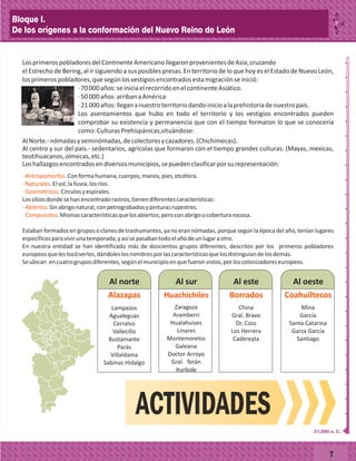 _
_
_
_
_
_
_
_
_
_
_
_
_
_
_
_
_
_
_
_
_
_
_
_
_
_
7
LosprimerospobladoresdelContinenteAmericanollegaronprovenientesdeAsia,cruzando
el Estrecho de Bering, al ir siguiendo a sus posibles presas. En territorio de lo que hoy es el Estado de Nuevo León,
losprimerospobladores,quesegúnlosvestigiosencontradosestamigraciónseinició:
·70000años:seiniciaelrecorridoenelcontinenteAsiático.
·50000años:arribanaAmérica
·21000años:llegananuestroterritoriodandoinicioalaprehistoriadenuestropaís.
Los asentamientos que hubo en todo el territorio y los vestigios encontrados pueden
comprobar su existencia y permanencia que con el tiempo formaron lo que se conocería
como:CulturasPrehispánicas,situándose:
AlNorte.-nómadasyseminómadas,decolectoresycazadores.(Chichimecas).
Al centro y sur del país.- sedentarios, agrícolas que formaron con el tiempo grandes culturas. (Mayas, mexicas,
teotihuacanos,olmecas,etc.)
Loshallazgosencontradosendiversosmunicipios,sepuedenclasificarporsurepresentación:
-Antropomorfos.
-Naturales.
-Geométricos.
-Abiertos.
-Compuestos.
Conformahumana,cuerpos,manos,pies,etcétera.
Elsol,lalluvia,losríos.
Círculosyespirales.
Lossitiosdondesehanencontradorastros,tienendiferentescaracterísticas:
Sinabrigonatural,conpetrograbadosypinturasrupestres.
Mismascaracterísticasquelosabiertos;peroconabrigoocoberturarocosa.
Estaban formados en grupos o clanes de trashumantes, ya no eran nómadas, porque según la época del año, tenían lugares
específicosparavivirunatemporada,yasísepasabantodoelañodeunlugaraotro.
En nuestra entidad se han identificado más de doscientos grupos diferentes, descritos por los primeros pobladores
europeosquelestocóverlos,dándoleslosnombresporlascaracterísticasquelosdistinguíandelosdemás.
Seubican encuatrogruposdiferentes,segúnelmunicipioenquefueronvistos,porloscolonizadoreseuropeos.
Al norte Al sur Al este Al oeste
Lampazos
Agualeguas
Cerralvo
Vallecillo
Bustamante
Parás
Villaldama
Sabinas Hidalgo
Alazapas
Zaragoza
Aramberri
Hualahuises
Linares
Montemorelos
Galeana
Doctor Arroyo
Gral. Terán
Iturbide
Huachichiles
China
Gral. Bravo
Dr. Coss
Los Herrera
Cadereyta
Borrados
Mina
García
Santa Catarina
Garza García
Santiago
Coahuiltecos
ACTIVIDADES
21,000 a. C.
Bloque I.
De los orígenes a la conformación del Nuevo Reino de León
 