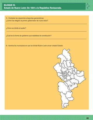 7789
5.- Contesta las siguientes preguntas generadoras:
¿Cómo fue elegido el primer gobernador de nuevo león?
_______________________________________________________________________________________
¿Cómo se divide el poder?
______________________________________________________________________________________
¿Cuál es la forma de gobierno que establece la constitución?
______________________________________________________________________________________
6.- Ilumina los municipios en que se divide Nuevo León al ser creado Estado.
26
BLOQUE III.
Estado de Nuevo León: De 1824 a la República Restaurada.
 