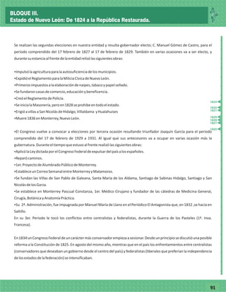7791
_
_
_
_
_
_
_
_
_
_
_
_
_
_
_
_
_
_
_
_
_
_
_
_
_
_
Se realizan las segundas elecciones en nuestra entidad y resulta gobernador electo; C. Manuel Gómez de Castro, para el
período comprendido del 17 febrero de 1827 al 17 de febrero de 1829. También en varias ocasiones va a ser electo, y
durantesuestanciaalfrentedelaentidadrelizólassiguientesobras:
ŸImpulsólaagriculturaparalaautosuficienciadelosmunicipios.
ŸExpidióelReglamentoparalaMiliciaCívicadeNuevoLeón.
ŸPrimerosimpuestosalaelaboracióndenaipes,tabacoypapelsellado.
ŸSefundaroncasasdecomercio,educaciónybeneficencia.
ŸCreóelReglamentodePolicía.
ŸSeinicialaMasonería,peroen1828seprohibeentodoelestado.
ŸErigióavillasaSanNicolásdeHidalgo,Villaldama yHualahuises
ŸMuere1836enMonterrey,NuevoLeón.
ŸEl Congreso vuelve a convocar a elecciones por tercera ocasión resultando triunfador Joaquín García para el periodo
comprendido del 17 de febrero de 1929 a 1931. Al igual que sus antecesores va a ocupar en varias ocasión más la
gubernatura.Duranteeltiempoqueestuvoalfrenterealizólassiguientesobras:
ŸAplicólaLeydictadaporelCongresoFederaldeexpulsardelpaísalosespañoles.
ŸReparócaminos.
Ÿ1er.ProyectodeAlumbradoPúblicodeMonterrey.
ŸEstableceunCorreoSemanalentreMonterreyyMatamoros.
ŸSe fundan las Villas de San Pablo de Galeana, Santa María de los Aldama, Santiago de Sabinas Hidalgo, Santiago y San
NicolásdelosGarza.
ŸSe establece en Monterrey Pascual Constanza, 1er. Médico Cirujano y fundador de las cátedras de Medicina General,
Cirugía,BotánicayAnatomíaPráctica.
ŸSu 2ª. Administración, fue impugnada por Manuel María de Llano en el Periódico El Antagonista que, en 1832 ,se hacía en
Saltillo.
En su 3er. Periodo le tocó los conflictos entre centralistas y federalistas, durante la Guerra de los Pasteles (1ª. Inva.
Francesa).
En1834unCongresoFederaldeuncaráctermásconservadorempiezaasesionar.Desdeunprincipiosediscutióunaposible
reforma a la Constitución de 1825. En agosto del mismo año, mientras que en el país los enfrentamientos entre centralistas
(conservadores que deseaban un gobierno desde el centro del país) y federalistas (liberales que preferían la independencia
delosestadosdelafederación)seintensificaban.
1825
1828
1829
1827
1831
1832
1834
BLOQUE III.
Estado de Nuevo León: De 1824 a la República Restaurada.
 