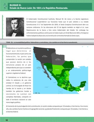 7792
_
_
_
_
_
_
_
_
_
_
_
_
_
_
_
_
_
_
_
_
_
_
_
_
_
_
El Gobernador Constitucional Sustituto, Manuel M. De Llano y la Quinta Legislatura
Constitucional suspendieron sus funciones hasta que el país volviera a su estado
Constitucional. El 1° de Septiembre de 1834, el Sexto Congreso Constitucional abre sus
sesiones ordinarias. En las elecciones del 22 de Agosto también se eligió al Lic. Juan
Nepomuceno de la Garza y Evia como Gobernador del Estado. Sin embargo los
enfrentamientos políticos continuaron en todo el país y el 23 de Marzo de 1835, el Congreso
FederaladoptólasBasesdeunaConstitucióncentralistallamadalasSieteLeyes.
El federalismo es la práctica política y
l e g a l q u e d e t e r m i n a e l
funcionamiento de un país como una
federación, las partes que
comprenden la nación son estados
que poseen dentro de si las
estructuras propias de un país
independiente pero que se someten
a un ordenamiento político-legal
superior:elgobiernoFederal.
El Centralismo es la doctrina que
indica la existencia de una sola
entidad El Estado y el gobierno
central, es el encargado de llevar las
riendas de la nación y en donde
también los gobiernos locales y
seccionales no cuentan con
completas libertades, comparte en
todo el territorio nacional un solo
marcolegalypolítico.
Al momento de la promulgación de la constitución, la nación estaba compuesta por 19 estados y 3 territorios. Ese mismo
año, dos cambios fueron hechos en la geografía nacional, quedando finalmente compuesta por 19 estados, 5 territorios y
elDistritoFederal.
TEMA 26.-Lainestabilidadpolítica:federalistasycentralistas,yloscambiosenelterritorionuevoleonés.
1834
1835
BLOQUE III.
Estado de Nuevo León: De 1824 a la República Restaurada.
 