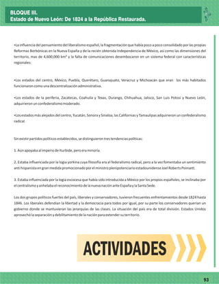 7793
ŸLainfluenciadelpensamientodelliberalismoespañol,lafragmentaciónquehabíapocoapococonsolidadoporlaspropias
Reformas Borbónicas en la Nueva España y de la recién obtenida Independencia de México, así como las dimensiones del
territorio, mas de 4,600,000 km² y la falta de comunicaciones desembocaron en un sistema federal con características
regionales:
ŸLos estados del centro, México, Puebla, Querétaro, Guanajuato, Veracruz y Michoacán que eran los más habitados
funcionaroncomounadescentralizaciónadministrativa.
ŸLos estados de la periferia, Zacatecas, Coahuila y Texas, Durango, Chihuahua, Jalisco, San Luis Potosí y Nuevo León,
adquirieronunconfederalismomoderado.
ŸLos estados más alejados del centro, Yucatán, Sonora y Sinaloa, las Californias y Tamaulipas adquirieron un confederalismo
radical.
Sinexistirpartidospolíticosestablecidos,sedistinguierontrestendenciaspolíticas:
1.AúnapoyabaalimperiodeIturbide,peroeraminoría.
2. Estaba influenciada por la logia yorkina cuya filosofía era el federalismo radical, pero a la vez fomentaba un sentimiento
antihispanistaengranmedidapromocionadoporelministroplenipotenciarioestadounidenseJoelRobertsPoinsett.
3. Estaba influenciada por la logia escocesa que había sido introducida a México por los propios españoles, se inclinaba por
elcentralismoyanhelabaelreconocimientodelanuevanaciónanteEspañaylaSantaSede.
Los dos grupos políticos fuertes del país, liberales y conservadores, tuvieron frecuentes enfrentamientos desde 1824 hasta
1846. Los liberales defendían la libertad y la democracia para todos por igual, por su parte los conservadores querían un
gobierno donde se mantuvieran las jerarquías de las clases. La situación del país era de total división. Estados Unidos
aprovechólaseparaciónydebilitamientodelanaciónparaextendersuterritorio.
ACTIVIDADES
BLOQUE III.
Estado de Nuevo León: De 1824 a la República Restaurada.
 