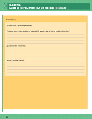 7794
_
_
_
_
_
_
_
_
_
_
_
_
_
_
_
_
_
_
_
_
_
_
_
_
_
_
Actividades:
1. Contesta las siguientes preguntas:
¿Cuáles son las consecuencias en el estado de Nuevo León, al aplicar las ideas liberales?
¿Qué entiendes por Liberal?
¿Qué significa centralista?
BLOQUE III.
Estado de Nuevo León: De 1824 a la República Restaurada.
 