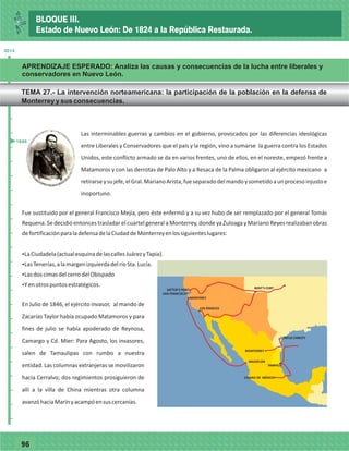 7796
Las interminables guerras y cambios en el gobierno, provocados por las diferencias ideológicas
entre Liberales y Conservadores que el país y la región, vino a sumarse la guerra contra los Estados
Unidos, este conflicto armado se da en varios frentes, uno de ellos, en el noreste, empezó frente a
Matamoros y con las derrotas de Palo Alto y a Resaca de la Palma obligaron al ejército mexicano a
retirarseysujefe,elGral.MarianoArista,fueseparadodelmandoysometidoaunprocesoinjustoe
inoportuno.
Fue sustituido por el general Francisco Mejía, pero éste enfermó y a su vez hubo de ser remplazado por el general Tomás
Requena. Se decidió entonces trasladar el cuartel general a Monterrey, donde ya Zuloaga y Mariano Reyes realizaban obras
defortificaciónparaladefensadelaCiudaddeMonterreyenlossiguienteslugares:
ŸLaCiudadela(actualesquinadelascallesJuárezyTapia).
ŸLasTenerías,alamargenizquierdadelríoSta.Lucía.
ŸLasdoscimasdelcerrodelObispado
ŸYenotrospuntosestratégicos.
En Julio de 1846, el ejército invasor, al mando de
Zacarías Taylor había ocupado Matamoros y para
fines de julio se había apoderado de Reynosa,
Camargo y Cd. Mier: Para Agosto, los invasores,
salen de Tamaulipas con rumbo a nuestra
entidad. Las columnas extranjeras se movilizaron
hacia Cerralvo; dos regimientos prosiguieron de
allí a la villa de China mientras otra columna
avanzóhaciaMarínyacampóensuscercanías.
MAZATLÁN
CIUDAD DE MÉXICO
CORPUS CHRISTY
TAMPICO
MONTERREY
MONTEREY
SATTER’S PORT
SAN FRANCISCO
BENT’S FORT
LOS ÁNGELES
2014
_
_
_
_
_
_
_
_
_
_
_
_
_
_
_
_
_
_
_
_
_
_
_
_
_
_
1846
BLOQUE III.
Estado de Nuevo León: De 1824 a la República Restaurada.
APRENDIZAJE ESPERADO: Analiza las causas y consecuencias de la lucha entre liberales y
conservadores en Nuevo León.
TEMA 27.- La intervención norteamericana: la participación de la población en la defensa de
Monterrey y sus consecuencias.
 