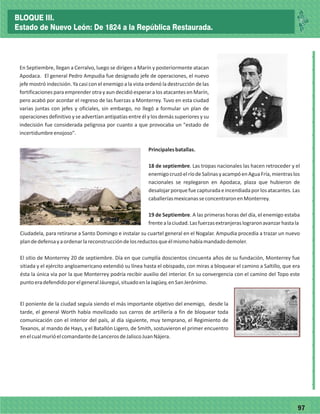 7797
_
_
_
_
_
_
_
_
_
_
_
_
_
_
_
_
_
_
_
_
_
_
_
_
_
_
En Septiembre, llegan a Cerralvo, luego se dirigen a Marín y posteriormente atacan
Apodaca. El general Pedro Ampudia fue designado jefe de operaciones, el nuevo
jefe mostró indecisión. Ya casi con el enemigo a la vista ordenó la destrucción de las
fortificaciones para emprender otra y aun decidió esperar a los atacantes en Marín,
pero acabó por acordar el regreso de las fuerzas a Monterrey. Tuvo en esta ciudad
varias juntas con jefes y oficiales, sin embargo, no llegó a formular un plan de
operaciones definitivo y se advertían antipatías entre él y los demás superiores y su
indecisión fue considerada peligrosa por cuanto a que provocaba un "estado de
incertidumbreenojoso".
Principalesbatallas.
18 de septiembre. Las tropas nacionales las hacen retroceder y el
enemigocruzóelríodeSalinasyacampóenAguaFría,mientraslos
nacionales se replegaron en Apodaca, plaza que hubieron de
desalojarporquefuecapturadaeincendiadaporlosatacantes.Las
caballeríasmexicanasseconcentraronenMonterrey.
19 de Septiembre. A las primeras horas del día, el enemigo estaba
frentealaciudad.Lasfuerzasextranjeraslograronavanzarhastala
Ciudadela, para retirarse a Santo Domingo e instalar su cuartel general en el Nogalar. Ampudia procedía a trazar un nuevo
plandedefensayaordenarlareconstruccióndelosreductosqueélmismohabíamandadodemoler.
El sitio de Monterrey 20 de septiembre. Día en que cumplía doscientos cincuenta años de su fundación, Monterrey fue
sitiada y el ejército angloamericano extendió su línea hasta el obispado, con miras a bloquear el camino a Saltillo, que era
ésta la única vía por la que Monterrey podría recibir auxilio del interior. En su convergencia con el camino del Topo este
puntoeradefendidoporelgeneralJáuregui,situadoenlaJagüey,enSanJerónimo.
El poniente de la ciudad seguía siendo el más importante objetivo del enemigo, desde la
tarde, el general Worth había movilizado sus carros de artillería a fin de bloquear toda
comunicación con el interior del país, al día siguiente, muy temprano, el Regimiento de
Texanos, al mando de Hays, y el Batallón Ligero, de Smith, sostuvieron el primer encuentro
enelcualmurióelcomandantedeLancerosdeJaliscoJuanNájera.
BLOQUE III.
Estado de Nuevo León: De 1824 a la República Restaurada.
 
