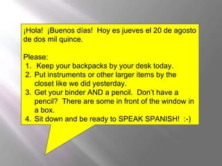 ¡Hola! ¡Buenos días! Hoy es jueves el 20 de agosto
de dos mil quince.
Please:
1. Keep your backpacks by your desk today.
2. Put instruments or other larger items by the
closet like we did yesterday.
3. Get your binder AND a pencil. Don’t have a
pencil? There are some in front of the window in
a box.
4. Sit down and be ready to SPEAK SPANISH! :-)
 