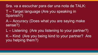 Sra. va a escuchar para dar una nota de TALK:
T – Target language (Are you speaking in
Spanish?)
A – Accuracy (Does what you are saying make
sense?)
L – Listening (Are you listening to your partner?)
K – Kind (Are you being kind to your partner? Are
you helping them?)