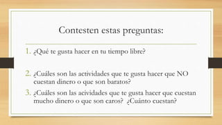 Contesten estas preguntas:
1. ¿Qué te gusta hacer en tu tiempo libre?
2. ¿Cuáles son las actividades que te gusta hacer que NO
cuestan dinero o que son baratos?
3. ¿Cuáles son las acividades que te gusta hacer que cuestan
mucho dinero o que son caros? ¿Cuánto cuestan?
 