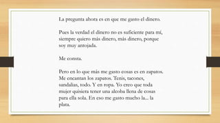 La pregunta ahora es en que me gasto el dinero.
Pues la verdad el dinero no es suficiente para mí,
siempre quiero más dinero, más dinero, porque
soy muy antojada.
Me consta.
Pero en lo que más me gasto cosas es en zapatos.
Me encantan los zapatos. Tenis, tacones,
sandalias, todo. Y en ropa. Yo creo que toda
mujer quisiera tener una alcoba llena de cosas
para ella sola. En eso me gasto mucho la... la
plata.
 