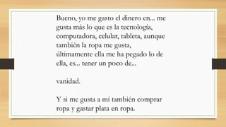 Bueno, yo me gasto el dinero en... me
gusta más lo que es la tecnología,
computadora, celular, tableta, aunque
también la ropa me gusta,
últimamente ella me ha pegado lo de
ella, es... tener un poco de...
vanidad.
Y si me gusta a mí también comprar
ropa y gastar plata en ropa.
 