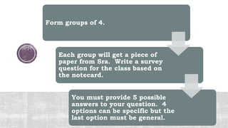 Form groups of 4.
Each group will get a piece of
paper from Sra. Write a survey
question for the class based on
the notecard.
You must provide 5 possible
answers to your question. 4
options can be specific but the
last option must be general.
 