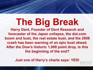 The Big Break
Harry Dent, Founder of Dent Research and
forecaster of the Japan collapse, the dot.com
boom and bust, the real estate bust, and the 2008
crash has been warning of an epic bust ahead.
After the Dow’s historic 1,000 point drop, is this
the beginning of the end?
Just one of Harry’s charts says: YES!
 