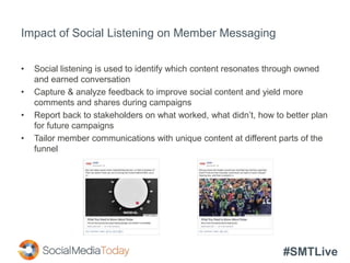 #SMTLive
Impact of Social Listening on Member Messaging
• Social listening is used to identify which content resonates through owned
and earned conversation
• Capture & analyze feedback to improve social content and yield more
comments and shares during campaigns
• Report back to stakeholders on what worked, what didn’t, how to better plan
for future campaigns
• Tailor member communications with unique content at different parts of the
funnel
 