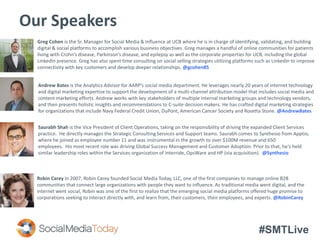 #SMTLive
Our Speakers
Greg Cohen is the Sr. Manager for Social Media & Influence at UCB where he is in charge of identifying, validating, and building
digital & social platforms to accomplish various business objectives. Greg manages a handful of online communities for patients
living with Crohn’s disease, Parkinson’s disease, and epilepsy as well as the corporate properties for UCB, including the global
LinkedIn presence. Greg has also spent time consulting on social selling strategies utilizing platforms such as LinkedIn to improve
connectivity with key customers and develop deeper relationships. @gcohen85
Saurabh Shah is the Vice President of Client Operations, taking on the responsibility of driving the expanded Client Services
practice. He directly manages the Strategic Consulting Services and Support teams. Saurabh comes to Synthesio from Apptio,
where he joined as employee number 11 and was instrumental in the growth to over $100M revenue and 650
employees. His most recent role was driving Global Success Management and Customer Adoption. Prior to that, he's held
similar leadership roles within the Services organization of Interride, OpsWare and HP (via acquisition). @Synthesio
Robin Carey In 2007, Robin Carey founded Social Media Today, LLC, one of the first companies to manage online B2B
communities that connect large organizations with people they want to influence. As traditional media went digital, and the
internet went social, Robin was one of the first to realize that the emerging social media platforms offered huge promise to
corporations seeking to interact directly with, and learn from, their customers, their employees, and experts. @RobinCarey
Andrew Bates is the Analytics Advisor for AARP’s social media department. He leverages nearly 20 years of internet technology
and digital marketing expertise to support the development of a multi-channel attribution model that includes social media and
content marketing efforts. Andrew works with key stakeholders of multiple internal marketing groups and technology vendors,
and then presents holistic insights and recommendations to C-suite decision makers. He has crafted digital marketing strategies
for organizations that include Navy Federal Credit Union, DuPont, American Cancer Society and Rosetta Stone. @AndrewBates
 