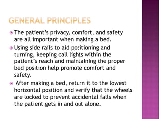  The patient’s privacy, comfort, and safety
are all important when making a bed.
 Using side rails to aid positioning and
turning, keeping call lights within the
patient’s reach and maintaining the proper
bed position help promote comfort and
safety.
 After making a bed, return it to the lowest
horizontal position and verify that the wheels
are locked to prevent accidental falls when
the patient gets in and out alone.
 