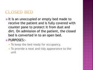  It is an unoccupied or empty bed made to
receive the patient and is fully covered with
counter pane to protect it from dust and
dirt. On admission of the patient, the closed
bed is converted in to an open bed.
 PURPOSES:-
 To keep the bed ready for occupancy.
 To provide a neat and tidy appearance to the
unit
 