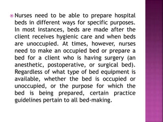  Nurses need to be able to prepare hospital
beds in different ways for specific purposes.
In most instances, beds are made after the
client receives hygienic care and when beds
are unoccupied. At times, however, nurses
need to make an occupied bed or prepare a
bed for a client who is having surgery (an
anesthetic, postoperative, or surgical bed).
Regardless of what type of bed equipment is
available, whether the bed is occupied or
unoccupied, or the purpose for which the
bed is being prepared, certain practice
guidelines pertain to all bed-making.
 
