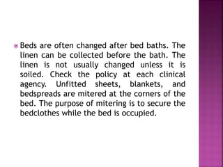  Beds are often changed after bed baths. The
linen can be collected before the bath. The
linen is not usually changed unless it is
soiled. Check the policy at each clinical
agency. Unfitted sheets, blankets, and
bedspreads are mitered at the corners of the
bed. The purpose of mitering is to secure the
bedclothes while the bed is occupied.
 