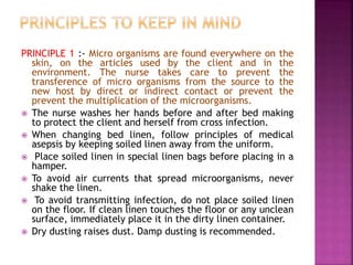 PRINCIPLE 1 :- Micro organisms are found everywhere on the
skin, on the articles used by the client and in the
environment. The nurse takes care to prevent the
transference of micro organisms from the source to the
new host by direct or indirect contact or prevent the
prevent the multiplication of the microorganisms.
 The nurse washes her hands before and after bed making
to protect the client and herself from cross infection.
 When changing bed linen, follow principles of medical
asepsis by keeping soiled linen away from the uniform.
 Place soiled linen in special linen bags before placing in a
hamper.
 To avoid air currents that spread microorganisms, never
shake the linen.
 To avoid transmitting infection, do not place soiled linen
on the floor. If clean linen touches the floor or any unclean
surface, immediately place it in the dirty linen container.
 Dry dusting raises dust. Damp dusting is recommended.
 
