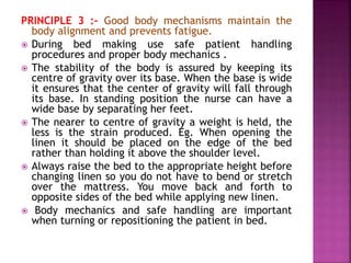 PRINCIPLE 3 :- Good body mechanisms maintain the
body alignment and prevents fatigue.
 During bed making use safe patient handling
procedures and proper body mechanics .
 The stability of the body is assured by keeping its
centre of gravity over its base. When the base is wide
it ensures that the center of gravity will fall through
its base. In standing position the nurse can have a
wide base by separating her feet.
 The nearer to centre of gravity a weight is held, the
less is the strain produced. Eg. When opening the
linen it should be placed on the edge of the bed
rather than holding it above the shoulder level.
 Always raise the bed to the appropriate height before
changing linen so you do not have to bend or stretch
over the mattress. You move back and forth to
opposite sides of the bed while applying new linen.
 Body mechanics and safe handling are important
when turning or repositioning the patient in bed.
 