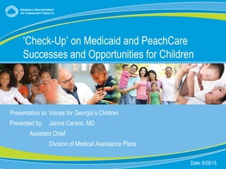 1
Presentation to: Voices for Georgia’s Children
Presented by: Janice Carson, MD
Assistant Chief
Division of Medical Assistance Plans
Date: 8/26/15
‘Check-Up’ on Medicaid and PeachCare
Successes and Opportunities for Children
 