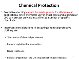 Chemical Protection
• Protective clothing cannot be made generic for all chemical
applications, since chemicals vary in most cases and a particular
CPC can protect only against a limited number of specific
chemicals.
• Important considerations in designing chemical protective
clothing are
– The amount of chemical permeation.
– Breakthrough time for penetration.
– Liquid repellency.
– Physical properties of the CPC in specific chemical conditions.
12
 