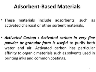 Adsorbent-Based Materials
• These materials include adsorbents, such as
activated charcoal or other sorbent materials.
• Activated Carbon : Activated carbon in very fine
powder or granular form is useful to purify both
water and air. Activated carbon has particular
affinity to organic materials such as solvents used in
printing inks and common coatings.
15
 