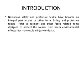INTRODUCTION
• Nowadays safety and protective textile have become an
integral part in one or other form. Safety and protective
textile refer to garment and other fabric related items
designed to protect the wearer from harsh environmental
effects that may result in injury or death.
• c
 