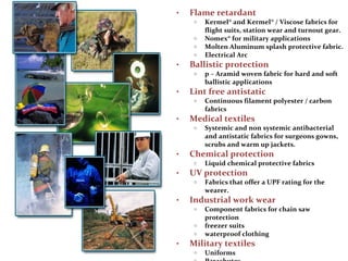 • Flame retardant
o Kermel® and Kermel® / Viscose fabrics for
flight suits, station wear and turnout gear.
o Nomex® for military applications
o Molten Aluminum splash protective fabric.
o Electrical Arc
• Ballistic protection
o p – Aramid woven fabric for hard and soft
ballistic applications
• Lint free antistatic
o Continuous filament polyester / carbon
fabrics
• Medical textiles
o Systemic and non systemic antibacterial
and antistatic fabrics for surgeons gowns,
scrubs and warm up jackets.
• Chemical protection
o Liquid chemical protective fabrics
• UV protection
o Fabrics that offer a UPF rating for the
wearer.
• Industrial work wear
o Component fabrics for chain saw
protection
o freezer suits
o waterproof clothing
• Military textiles
o Uniforms
 