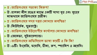  প্র :জাতিসংঘের পিাকা তকরুপ?
 উ :হালকা নীল রঘের মাঘে এক সাদা বতত্ত এবং বতঘত্তর
মাে াঘন জাতিসংঘের প্রিীক।
 প্র :জাতিসংঘের সদর দপ্তর দকাোয় অবতস্থি?
 উ :তনউইয়ৃক, র্ুক্তরাে।
 প্র :জাতিসংঘের ইউঘরাপীয় কার্ৃালয় দকাোয় অবতস্থি?
 উ :দজঘনভ্া, সুইজারলযান্ড।
 প্র :জাতিসংঘের অতিতসয়াল ভ্াষা কয় ও তক তক?
 উ :৬ । ইংঘরতজ, িরাতস, চীনা, রুে, স্প্যাতনে ও আরতব।
 