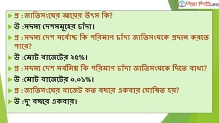  প্র :জাতিসংঘের আঘয়র উৎস তক?
 উ :সদসয দদেসমূঘহর চাাঁদা।
 প্র :সদসয দদে সঘবৃাচ্চ তক পতরমাণ চাাঁদা জাতিসংেঘক প্রদান করঘি
পাঘর?
 উ :দমাট বাঘজঘটর ২৫%।
 প্র :সদসয দদে সবৃতনম্ন তক পতরমাণ চাাঁদা জাতিসংেঘক তদঘি বাধয?
 উ :দমাট বাঘজঘটর ০.০১%।
 প্র :জাতিসংঘের বাঘজট কি বিঘর একবার দোতষি হয়?
 উ :দু’ বিঘর একবার।
 