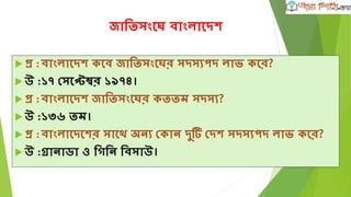 জাতিসংঘে বাংলাঘদে
 প্র :বাংলাঘদে কঘব জাতিসংঘের সদসযপদ লাভ্ কঘর?
 উ :১৭ দসঘেম্বর ১৯৭৪।
 প্র :বাংলাঘদে জাতিসংঘের কিিম সদসয?
 উ :১৩৬ িম।
 প্র :বাংলাঘদঘের সাঘে অনয দকান দু দদে সদসযপদ লাভ্ কঘর?
 উ :গ্রানাডা ও তগতন তবসাউ।
 