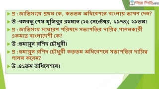  প্র :জাতিসংঘে প্রেম দক, কিিম অতধঘবেঘন বাংলায় ভ্াষণ দদন?
 উ :বঙ্গবন্ধু দে মুতজবুর রহমান (২৫ দসঘেম্বর, ১৯৭৪); ২৯িম।
 প্র :জাতিসংে সাধারণ পতরষঘদ সভ্াপতির দাতয়ত্ব পালনকারী
একমাত্র বাংলাঘদেী দক?
 উ :হুমায়ুন রতেদ দচৌধুরী।
 প্র :হুমায়ুন রতেদ দচৌধুরী কিিম অতধঘবেঘন সভ্াপতির দাতয়ত্ব
পালন কঘরন?
 উ :৪১িম অতধঘবেঘন।
 