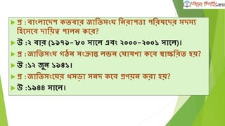  প্র :বাংলাঘদে কিবার জাতিসংে তনরাপত্তা পতরষঘদর সদসয
তহঘসঘব দাতয়ত্ব পালন কঘর?
 উ :২ বার (১৯৭৯-৮০ সাঘল এবং ২০০০-২০০১ সাঘল)।
 প্র :জাতিসংে গঠন সংক্রান্ত লন্ডন দোষণা কঘব স্বািতরি হয়?
 উ :১২ জুন ১৯৪১।
 প্র :জাতিসংঘের সড়া সনদ কঘব প্রণয়ন করা হয়?
 উ :১৯৪৪ সাঘল।
 