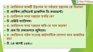  প্র :জাতিসংে নাম উদ্ভাবক বা গঠঘনর প্রিাবক দক তিঘলন?
 উ :মাতকৃ ন দপ্রতসঘডন্ট ফ্রাঙ্কতলন তড রুজঘভ্ল্ট।
 প্র :জাতিসংে সদর দপ্তঘরর স্থপতি দক?
 উ :ডতিউ হযাতরসন।
 প্র :জাতিসংে সদর দপ্তঘরর জতম দক দান কঘরন?
 উ :জন তড রকঘিলার জুতনয়র।
 প্র :জাতিসংে গঠন সংক্রান্ত আটলাতন্টক দোষণা কঘব স্বািতরি
হয়?
 উ :১৪ আগষ্ট ১৯৪১।
 