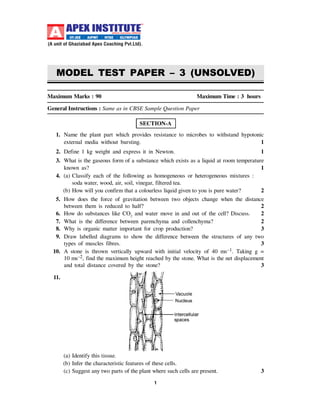1
Maximum Marks : 90 Maximum Time : 3 hours
General Instructions : Same as in CBSE Sample Question Paper
SECTION-A
1. Name the plant part which provides resistance to microbes to withstand hypotonic
external media without bursting. 1
2. Define 1 kg weight and express it in Newton. 1
3. What is the gaseous form of a substance which exists as a liquid at room temperature
known as? 1
4. (a) Classify each of the following as homogeneous or heterogeneous mixtures :
soda water, wood, air, soil, vinegar, filtered tea.
(b) How will you confirm that a colourless liquid given to you is pure water? 2
5. How does the force of gravitation between two objects change when the distance
between them is reduced to half? 2
6. How do substances like CO2
and water move in and out of the cell? Discuss. 2
7. What is the difference between parenchyma and collenchyma? 2
8. Why is organic matter important for crop production? 3
9. Draw labelled diagrams to show the difference between the structures of any two
types of muscles fibres. 3
10. A stone is thrown vertically upward with initial velocity of 40 ms–1. Taking g =
10 ms–2, find the maximum height reached by the stone. What is the net displacement
and total distance covered by the stone? 3
11.
(a) Identify this tissue.
(b) Infer the characteristic features of these cells.
(c) Suggest any two parts of the plant where such cells are present. 3
MODEL TEST PAPER – 3 (UNSOLVED)
 