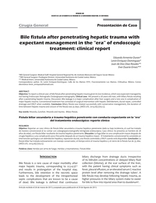 médicas uis
revista de los estudiantes de medicina de la universidad industrial de santander
Presentación de CasoCirugía General
Bile fistula after penetrating hepatic trauma with
expectant management in the “era” of endoscopic
treatment: clinical report
Eduardo Armenta-Duran*
Lenin Enríquez-Domínguez*
Juan de Dios Díaz-Rosales**
Ever Duarte-Erives***
*MD General Surgeon. Medical Staff. Hospital General Regional No. 66. Instituto Mexicano del Seguro Social. México
**MD General Surgeon. Posdegree Division. Universidad Autónoma de Ciudad Juárez. México
*** Medical Intern. Universidad Autónoma de Ciudad Juárez. México
Correspondence author: Dr. Lenin Enríquez-Domínguez. Calle de los Alamos 9741, Fraccionamiento Los Alamos. Chihuahua. México. Correo
electrónico: lenin_enriquez@hotmail.com.
Abstract
Objective: To report a clinical case of bile fistula after penetrating hepatic trauma given its low incidence, which was expectant managed by
not having Endoscopic Retrograde Cholangiopancreatography. Clinical case: We present a 28 years-old man, with biliary fistula resulting
after a penetrating hepatic trauma. Discussion: Bile leakage is a major complication after liver surgery and a rare one in complication of
major hepatic trauma. Conventional treatment has consisted of surgical intervention with hepatic debridement, ductal repair, controlled
drainage and ERCP when available. Conclusion: Biliary fistula was treated successfully with conservative management, the duration of
time between hepatic trauma and closure of the fistula was 35 days. (MÉD.UIS. 2013;26(2):63-5).
Key words: Wounds, Gunshot. Wounds and injuries. Biliary fistula.
Fistula biliar secundaria a trauma hepático penetrante con conducta expectante en la “era”
del tratamiento endoscópico: reporte clínico
Resumen
Objetivo: Reportar un caso clínico de fistula biliar secundaria a trauma hepático penetrante dada su baja incidencia, el cual fue tratado
de manera convencional al no contar con colangiopancreatografía retrógrada endoscópica. Caso clínico: Se presenta un hombre de 28
años de edad, con fistula biliar resultante de trauma hepático penetrante. Discusión: La fuga biliar es una complicación mayor después de
cirugía hepática y una complicación poco frecuente después de un trauma hepático mayor. El tratamiento convencional ha consistido en
intervención quirúrgica con debridación hepática, reparación ductal, una fistula controlada y ERCP cuando está disponible. Conclusión: La
fistula biliar fue tratada exitosamente con manejo conservador, el tiempo entre el trauma hepático y el cierre de la fistula fue de 35 días.
(MÉD.UIS. 2013;26(2):63-5).
Palabras clave: Heridas por arma de fuego. Heridas y traumatismos. Fistula biliar.
Artículo recibido el 26 de marzo de 2013 y aceptado para publicación el 29 de Agosto de 2013.
Introduction
Bile fistula is a rare cause of major morbidity after
major hepatic trauma, corresponding to 0.5-4.5%1,2
and results in prolongation of the hospital stay.
Furthermore, bile retention in the necrotic space
leads to the development of the intraperitoneal
septic complications that are known to be a cause
of dead. Bile leakage is defined that continuous
biliary discharge from drainage ducts irrespective
of its bilirubin concentrations or delayed biliary fluid
collection (biloma), at the scar surface of the liver,
with the patient having clinical symptoms such as
fever, pleural effusion, or an elevated serum C-reactive
protein level after removing the drainage tubes3
. A
bile fistula may develop following hepatic trauma, as
higher pressures in the biliary system make to easier
for bile to flow into injured area than to duodenum4
.
 