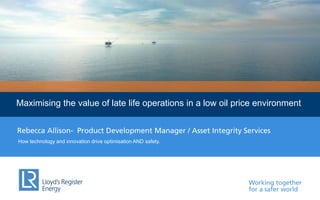 Working together
for a safer world
Lloyd’s Register EnergyMaximising the value of late life operations in a low oil price environment
How technology and innovation drive optimisation AND safety.
Rebecca Allison- Product Development Manager / Asset Integrity Services
 