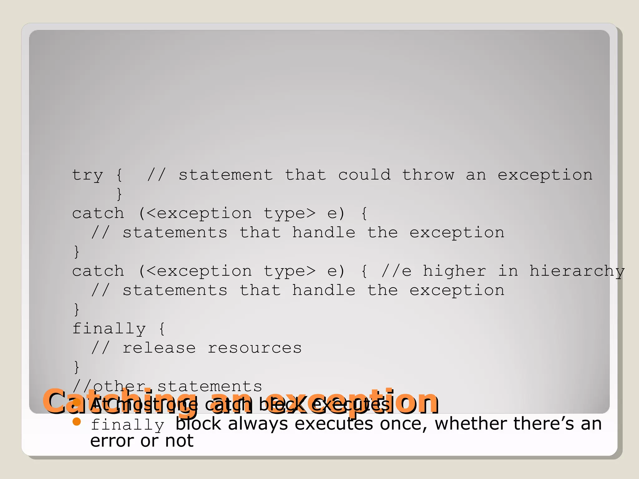 Catching an exceptionCatching an exception
try { // statement that could throw an exception
}
catch (<exception type> e) {
// statements that handle the exception
}
catch (<exception type> e) { //e higher in hierarchy
// statements that handle the exception
}
finally {
// release resources
}
//other statements
 At most one catch block executes
 finally block always executes once, whether there’s an
error or not
 
