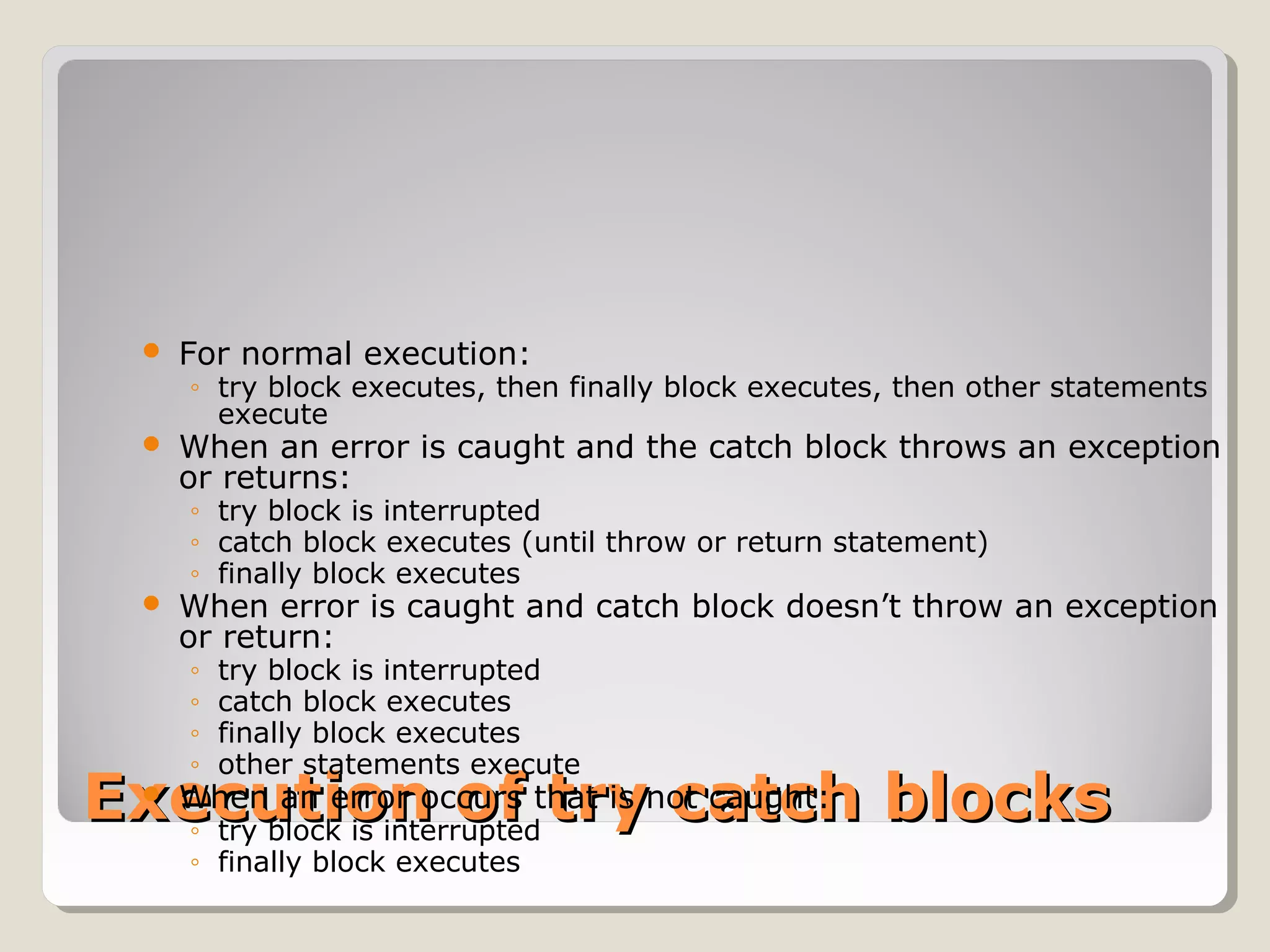 Execution of try catch blocksExecution of try catch blocks
 For normal execution:
◦ try block executes, then finally block executes, then other statements
execute
 When an error is caught and the catch block throws an exception
or returns:
◦ try block is interrupted
◦ catch block executes (until throw or return statement)
◦ finally block executes
 When error is caught and catch block doesn’t throw an exception
or return:
◦ try block is interrupted
◦ catch block executes
◦ finally block executes
◦ other statements execute
 When an error occurs that is not caught:
◦ try block is interrupted
◦ finally block executes
 