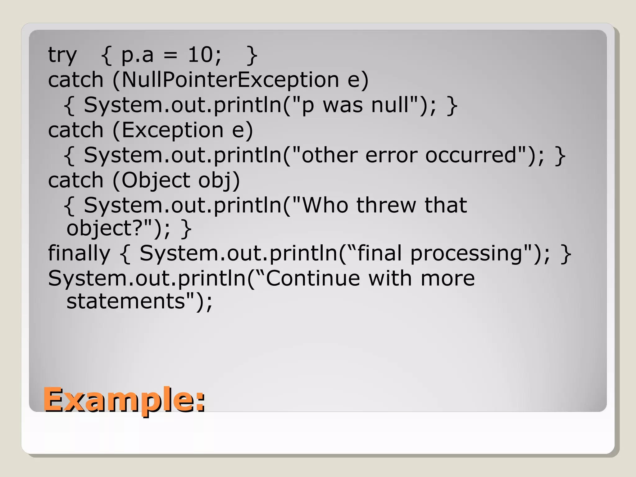 Example:Example:
try { p.a = 10; }
catch (NullPointerException e)
{ System.out.println("p was null"); }
catch (Exception e)
{ System.out.println("other error occurred"); }
catch (Object obj)
{ System.out.println("Who threw that
object?"); }
finally { System.out.println(“final processing"); }
System.out.println(“Continue with more
statements");
 