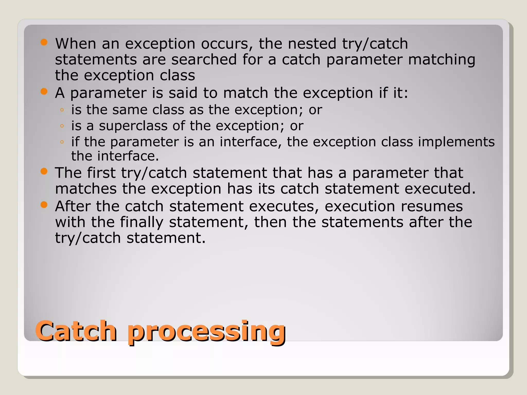 Catch processingCatch processing
 When an exception occurs, the nested try/catch
statements are searched for a catch parameter matching
the exception class
 A parameter is said to match the exception if it:
◦ is the same class as the exception; or
◦ is a superclass of the exception; or
◦ if the parameter is an interface, the exception class implements
the interface.
 The first try/catch statement that has a parameter that
matches the exception has its catch statement executed.
 After the catch statement executes, execution resumes
with the finally statement, then the statements after the
try/catch statement.
 