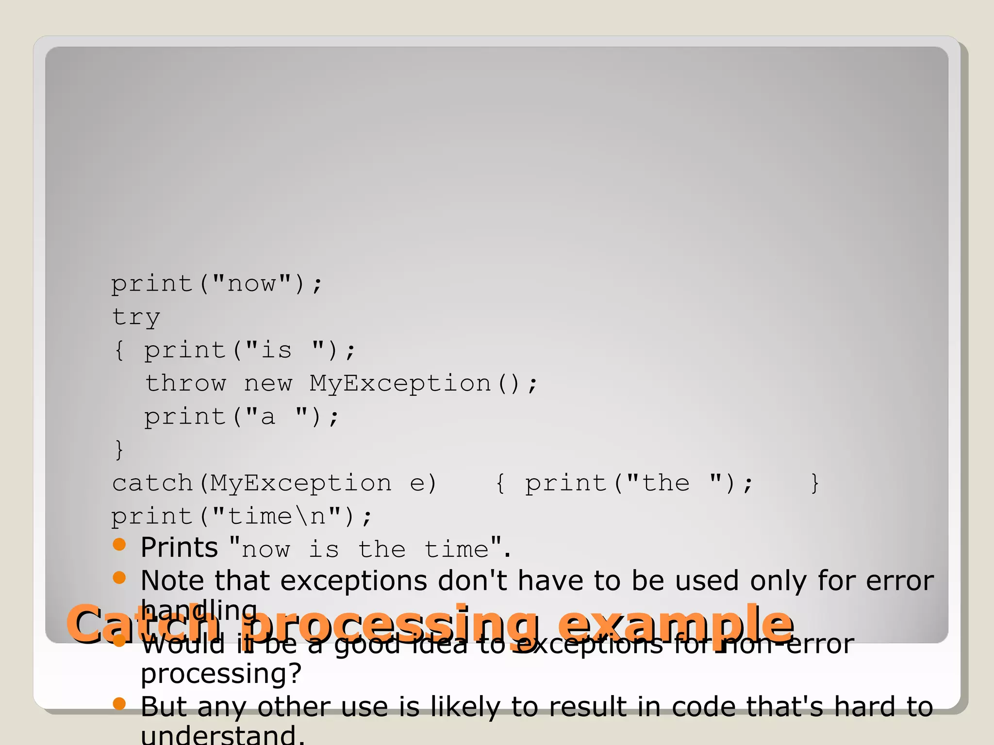 Catch processing exampleCatch processing example
print("now");   
try   
{ print("is ");      
  throw new MyException();     
  print("a ");   
} 
catch(MyException e)   { print("the ");   }   
print("timen"); 
 Prints "now is the time".
 Note that exceptions don't have to be used only for error
handling
 Would it be a good idea to exceptions for non-error
processing?
 But any other use is likely to result in code that's hard to
 