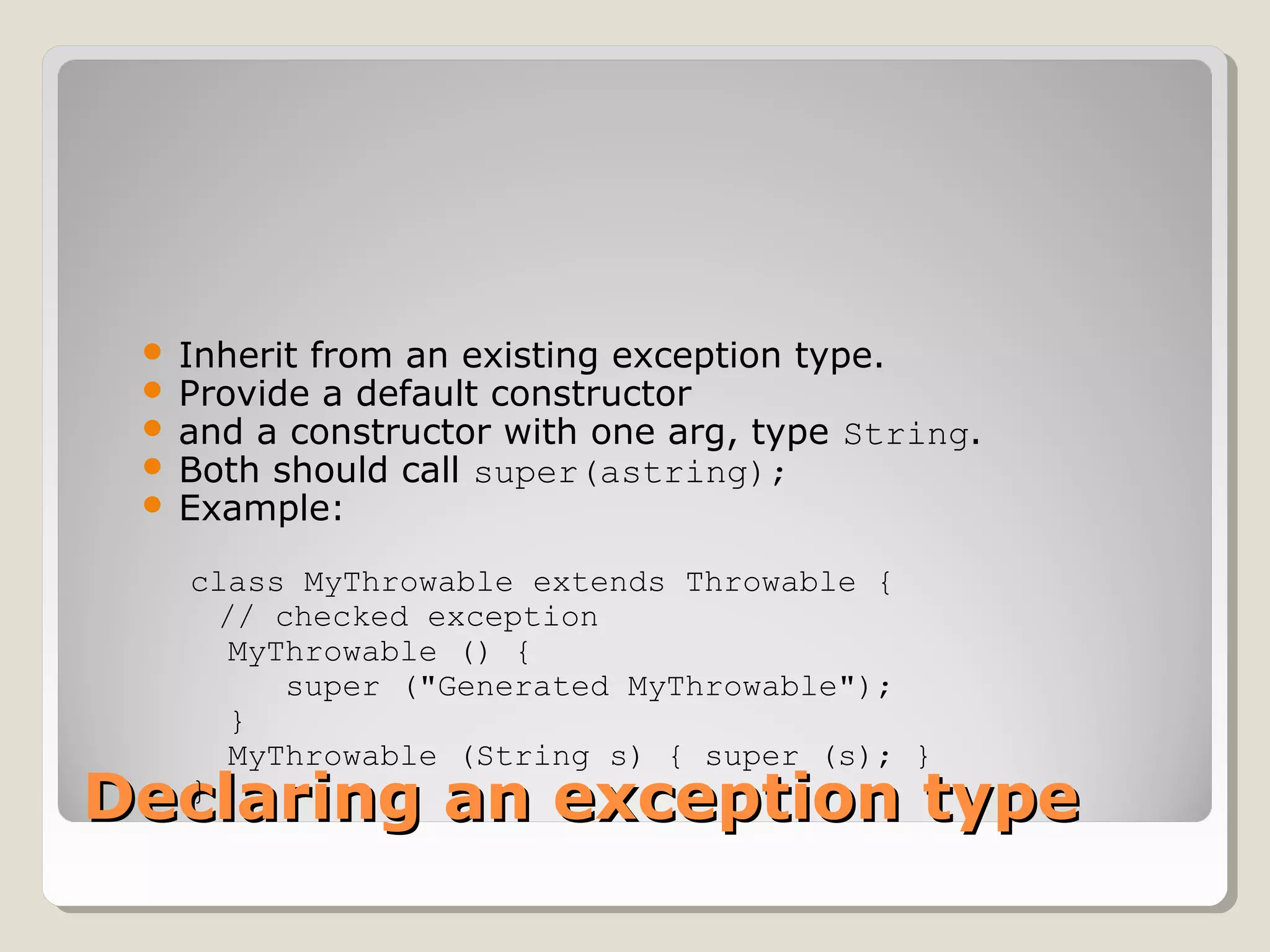 Declaring an exception typeDeclaring an exception type
 Inherit from an existing exception type.
 Provide a default constructor
 and a constructor with one arg, type String.
 Both should call super(astring);
 Example:
class MyThrowable extends Throwable { 
// checked exception
  MyThrowable () {
     super ("Generated MyThrowable");
  }
  MyThrowable (String s) { super (s); }
}
 
