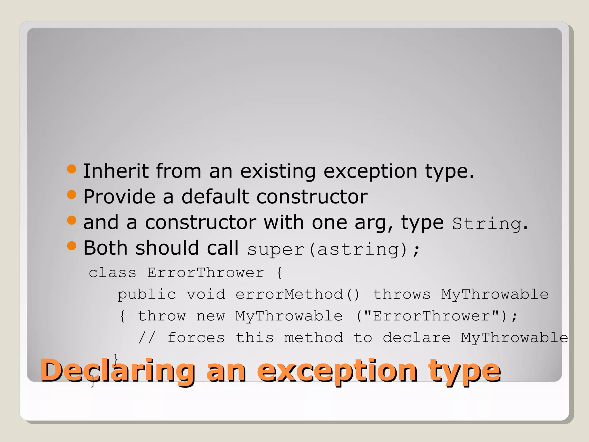 Declaring an exception typeDeclaring an exception type
Inherit from an existing exception type.
Provide a default constructor
and a constructor with one arg, type String.
Both should call super(astring);
class ErrorThrower {
public void errorMethod() throws MyThrowable
{ throw new MyThrowable ("ErrorThrower");
// forces this method to declare MyThrowable
}
}
 