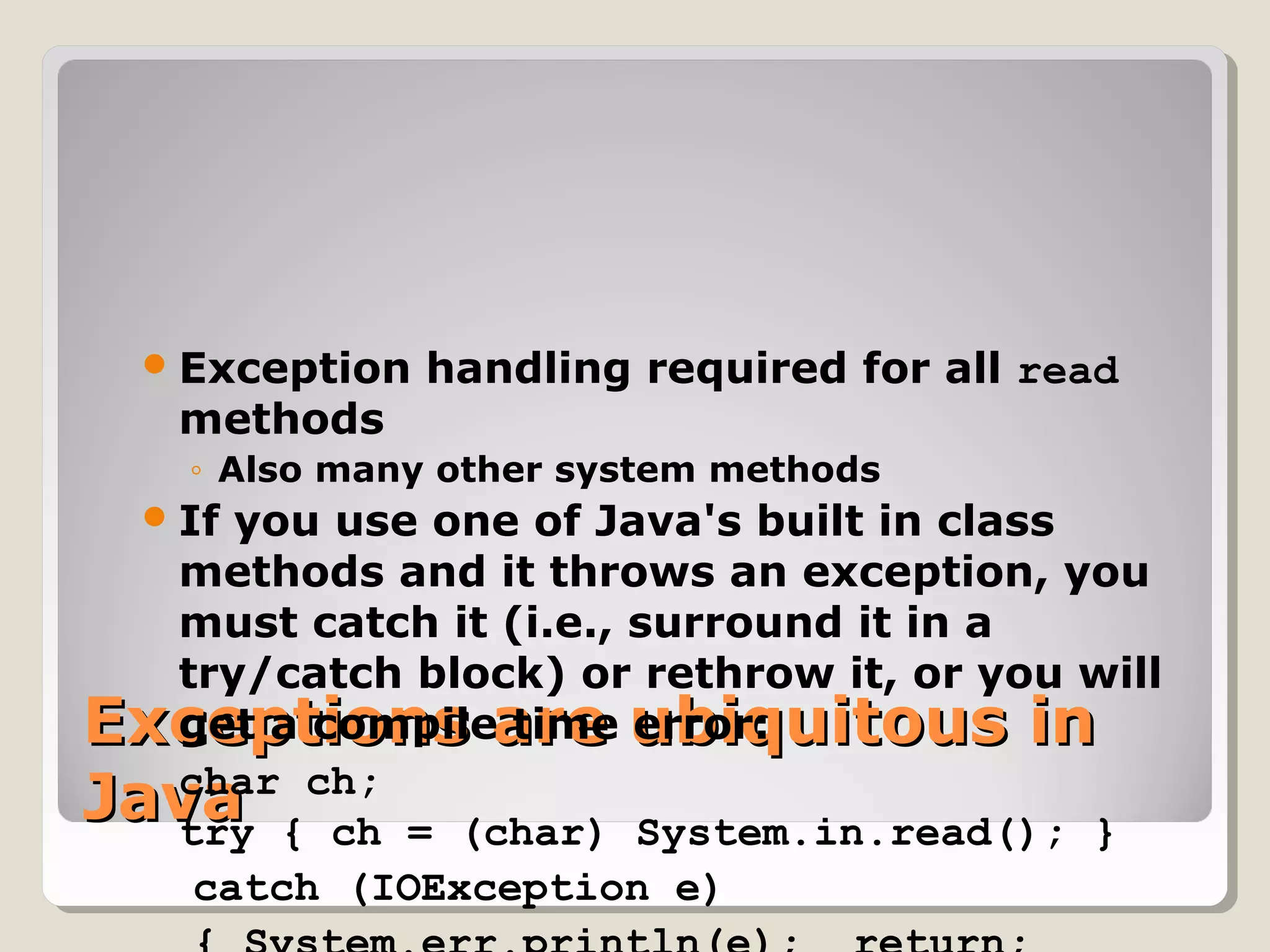 Exceptions are ubiquitous inExceptions are ubiquitous in
JavaJava
Exception handling required for all read
methods
◦ Also many other system methods
If you use one of Java's built in class
methods and it throws an exception, you
must catch it (i.e., surround it in a
try/catch block) or rethrow it, or you will
get a compile time error:
char ch;
try { ch = (char) System.in.read(); }
catch (IOException e)
 