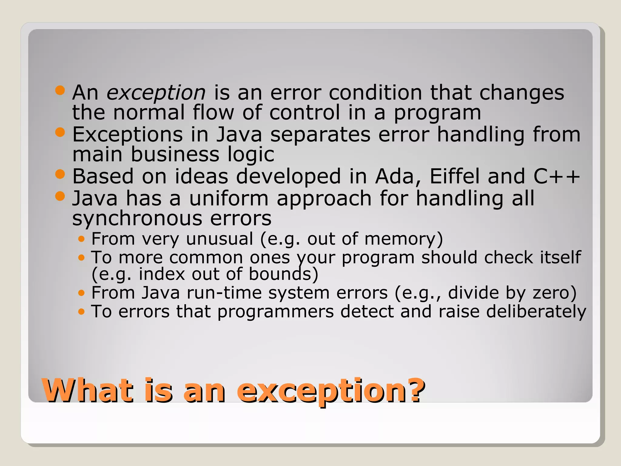 What is an exception?What is an exception?
An exception is an error condition that changes
the normal flow of control in a program
Exceptions in Java separates error handling from
main business logic
Based on ideas developed in Ada, Eiffel and C++
Java has a uniform approach for handling all
synchronous errors
• From very unusual (e.g. out of memory)
• To more common ones your program should check itself
(e.g. index out of bounds)
• From Java run-time system errors (e.g., divide by zero)
• To errors that programmers detect and raise deliberately
 