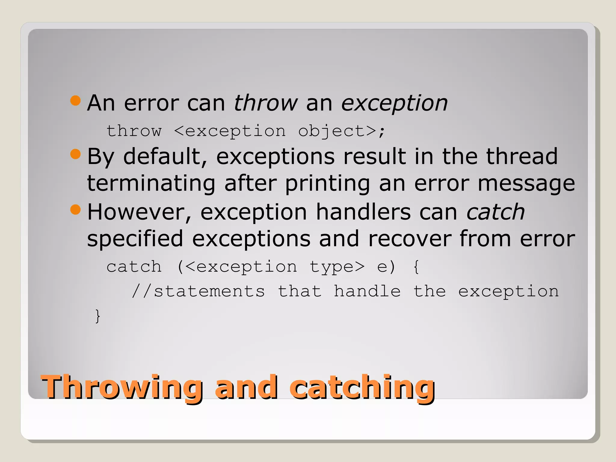 Throwing and catchingThrowing and catching
An error can throw an exception
throw <exception object>;
By default, exceptions result in the thread
terminating after printing an error message
However, exception handlers can catch
specified exceptions and recover from error
catch (<exception type> e) {
//statements that handle the exception
}
 