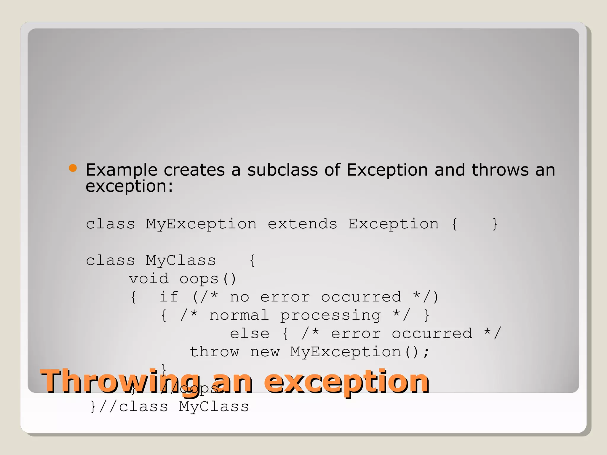 Throwing an exceptionThrowing an exception
 Example creates a subclass of Exception and throws an
exception:
class MyException extends Exception { }
class MyClass {
void oops()
{ if (/* no error occurred */)
{ /* normal processing */ }
else { /* error occurred */
throw new MyException();
}
} //oops
}//class MyClass
 
