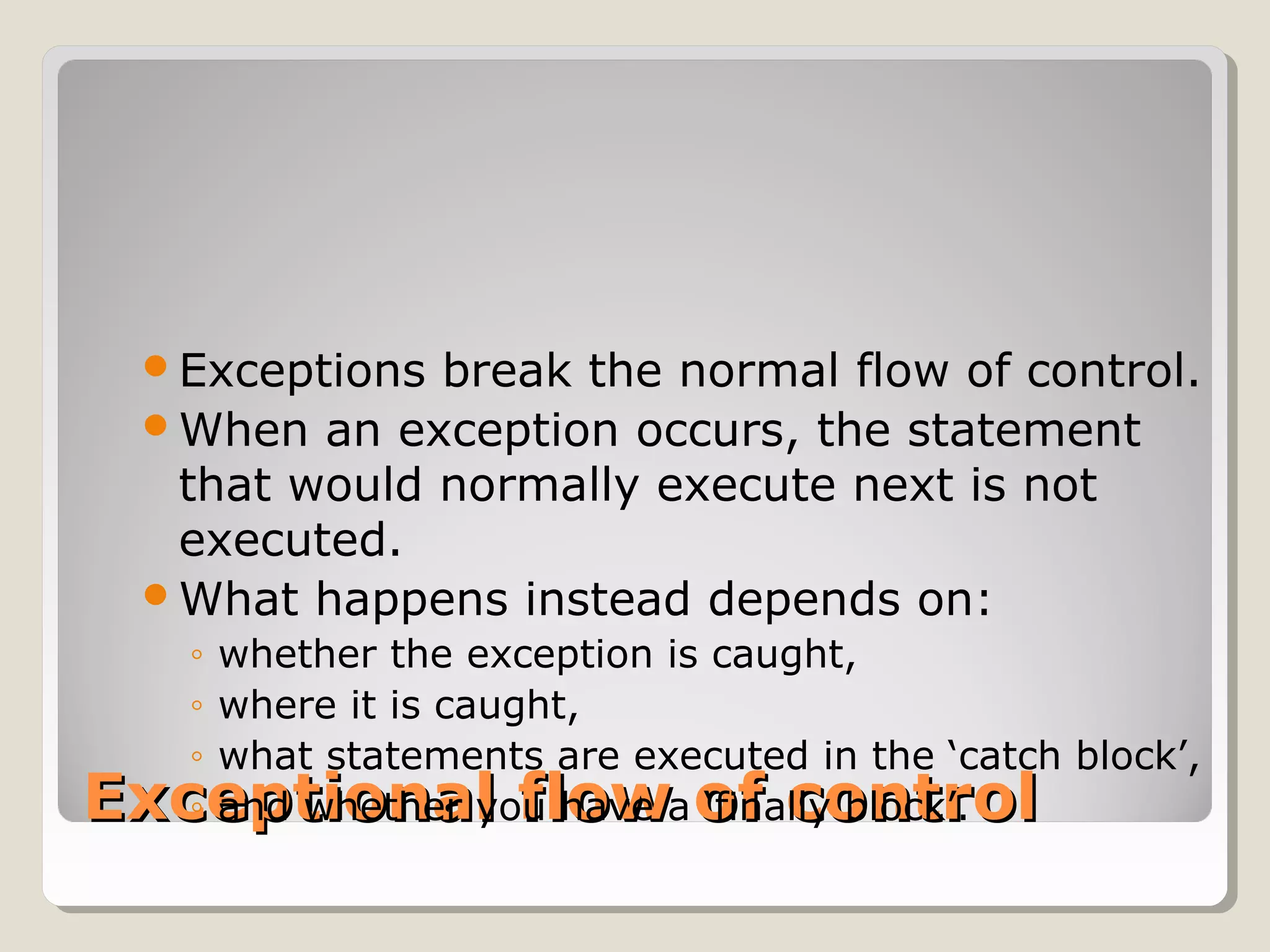 Exceptional flow of controlExceptional flow of control
Exceptions break the normal flow of control.
When an exception occurs, the statement
that would normally execute next is not
executed.
What happens instead depends on:
◦ whether the exception is caught,
◦ where it is caught,
◦ what statements are executed in the ‘catch block’,
◦ and whether you have a ‘finally block’.
 